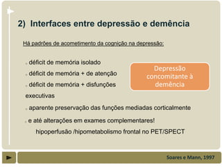 2) Interfaces entre depressão e demência

 Há padrões de acometimento da cognição na depressão:


 o   déficit de memória isolado
                                                Depressão
 o   déficit de memória + de atenção
                                              concomitante à
 o   déficit de memória + disfunções            demência
 executivas
 o   aparente preservação das funções mediadas corticalmente

 o   e até alterações em exames complementares!
       hipoperfusão /hipometabolismo frontal no PET/SPECT



                                                        Soares e Mann, 1997
 