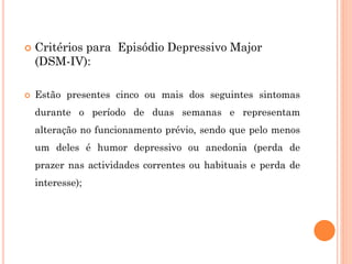  Critérios para Episódio Depressivo Major
(DSM-IV):
 Estão presentes cinco ou mais dos seguintes sintomas
durante o período de duas semanas e representam
alteração no funcionamento prévio, sendo que pelo menos
um deles é humor depressivo ou anedonia (perda de
prazer nas actividades correntes ou habituais e perda de
interesse);
 