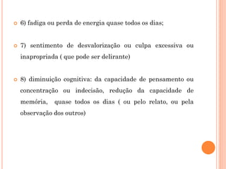  6) fadiga ou perda de energia quase todos os dias;
 7) sentimento de desvalorização ou culpa excessiva ou
inapropriada ( que pode ser delirante)
 8) diminuição cognitiva: da capacidade de pensamento ou
concentração ou indecisão, redução da capacidade de
memória, quase todos os dias ( ou pelo relato, ou pela
observação dos outros)
 