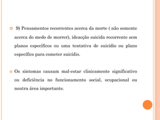 9) Pensamentos recorrentes acerca da morte ( não somente
acerca do medo de morrer), ideacção suicida recorrente sem
planos específicos ou uma tentativa de suicídio ou plano
específico para cometer suicídio.
 Os sintomas causam mal-estar clinicamente significativo
ou deficiência no funcionamento social, ocupacional ou
noutra área importante.
 