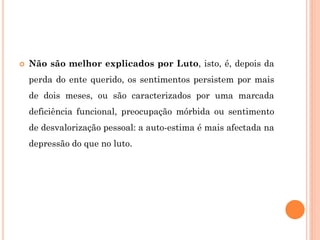  Não são melhor explicados por Luto, isto, é, depois da
perda do ente querido, os sentimentos persistem por mais
de dois meses, ou são caracterizados por uma marcada
deficiência funcional, preocupação mórbida ou sentimento
de desvalorização pessoal: a auto-estima é mais afectada na
depressão do que no luto.
 