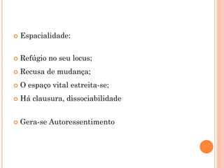  Espacialidade:
 Refúgio no seu locus;
 Recusa de mudança;
 O espaço vital estreita-se;
 Há clausura, dissociabilidade
 Gera-se Autoressentimento
 