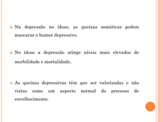  Na depressão no idoso, as queixas somáticas podem
mascarar o humor depressivo.
 No idoso a depressão atinge níveis mais elevados de
morbilidade e mortalidade.
 As queixas depressivas têm que ser valorizadas e não
vistas como um aspecto normal do processo de
envelhecimento.
 