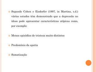  Segundo Cohen e Eisdorfer (1997, in Martins, s.d.)
vários estudos têm demonstrado que a depressão no
idoso pode apresentar características atípicas como,
por exemplo:
 Menos episódios de tristeza muito distintos
 Predomínio da apatia
 Somatização
 