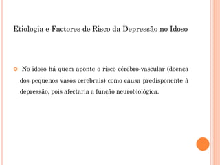 Etiologia e Factores de Risco da Depressão no Idoso
 No idoso há quem aponte o risco cérebro-vascular (doença
dos pequenos vasos cerebrais) como causa predisponente à
depressão, pois afectaria a função neurobiológica.
 