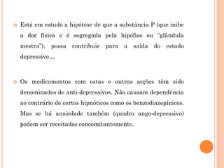  Está em estudo a hipótese de que a substância P (que inibe
a dor física e é segregada pela hipófise ou “glândula
mestra”), possa contribuir para a saída do estado
depressivo…
 Os medicamentos com estas e outras acções têm sido
denominados de anti-depressivos. Não causam dependência
ao contrário de certos hipnóticos como os benzodiazepínicos.
Mas se há ansiedade também (quadro ango-depressivo)
podem ser receitados concomitantemente.
 