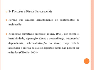  3- Factores e Riscos Psicossociais
 Perdas que causam arrastamento de sentimentos de
melancolia;
 Esquemas cognitivos precoces (Young, 1991), por exemplo:
instabilidade, separação, abuso e desconfiança, autonomia/
dependência, sobrevalorização do dever, negatividade
associada à crença de que os aspectos maus não podem ser
evitados (Cláudio, 2004).
 