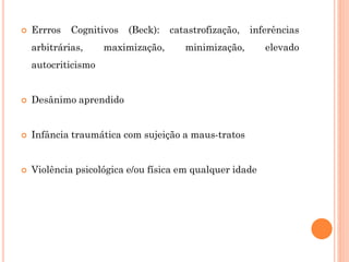  Errros Cognitivos (Beck): catastrofização, inferências
arbitrárias, maximização, minimização, elevado
autocriticismo
 Desânimo aprendido
 Infância traumática com sujeição a maus-tratos
 Violência psicológica e/ou física em qualquer idade
 
