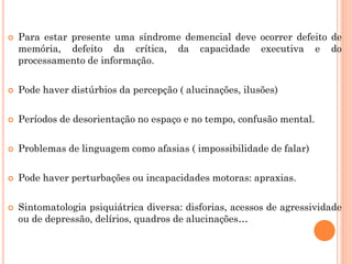  Para estar presente uma síndrome demencial deve ocorrer defeito de
memória, defeito da crítica, da capacidade executiva e do
processamento de informação.
 Pode haver distúrbios da percepção ( alucinações, ilusões)
 Períodos de desorientação no espaço e no tempo, confusão mental.
 Problemas de linguagem como afasias ( impossibilidade de falar)
 Pode haver perturbações ou incapacidades motoras: apraxias.
 Sintomatologia psiquiátrica diversa: disforias, acessos de agressividade
ou de depressão, delírios, quadros de alucinações…
 