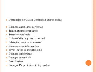 Demências de Causa Conhecida, Secundárias:
 Doenças vasculares cerebrais
 Traumatismos cranianos
 Tumores cerebrais
 Hidrocefalia de pressão normal
 Infecções do sistema nervoso
 Doenças desmielinizantes
 Erros inatos do metabolismo
 Doenças endócrinas
 Doenças carenciais
 Intoxicações
 Doenças Psiquiátricas ( Depressão)
 
