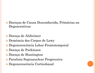  Doenças de Causa Desconhecida, Primárias ou
Degenerativas
 Doença de Alzheimer
 Demência dos Corpos de Lewy
 Degenerescência Lobar Frontotemporal
 Doença de Parkinson
 Doença de Huntington
 Paralisia Supranuclear Progressiva
 Degenerescência Corticobasal
 