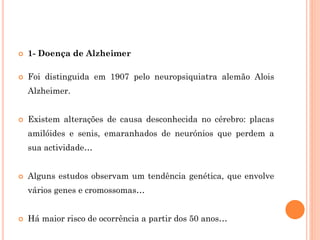  1- Doença de Alzheimer
 Foi distinguida em 1907 pelo neuropsiquiatra alemão Alois
Alzheimer.
 Existem alterações de causa desconhecida no cérebro: placas
amilóides e senis, emaranhados de neurónios que perdem a
sua actividade…
 Alguns estudos observam um tendência genética, que envolve
vários genes e cromossomas…
 Há maior risco de ocorrência a partir dos 50 anos…
 