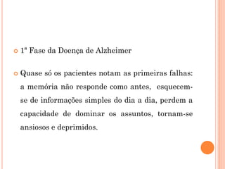  1ª Fase da Doença de Alzheimer
 Quase só os pacientes notam as primeiras falhas:
a memória não responde como antes, esquecem-
se de informações simples do dia a dia, perdem a
capacidade de dominar os assuntos, tornam-se
ansiosos e deprimidos.
 