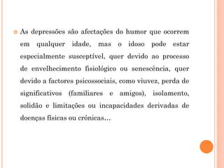  As depressões são afectações do humor que ocorrem
em qualquer idade, mas o idoso pode estar
especialmente susceptível, quer devido ao processo
de envelhecimento fisiológico ou senescência, quer
devido a factores psicossociais, como viuvez, perda de
significativos (familiares e amigos), isolamento,
solidão e limitações ou incapacidades derivadas de
doenças físicas ou crónicas…
 