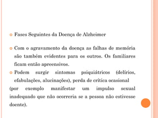  Fases Seguintes da Doença de Alzheimer
 Com o agravamento da doença as falhas de memória
são também evidentes para os outros. Os familiares
ficam então apreensivos.
 Podem surgir sintomas psiquiátricos (delírios,
efabulações, alucinações), perda de crítica ocasional
(por exemplo manifestar um impulso sexual
inadequado que não ocorreria se a pessoa não estivesse
doente).
 