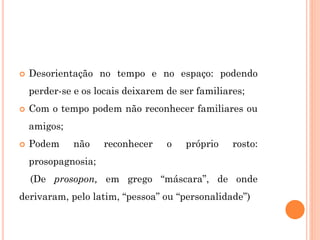  Desorientação no tempo e no espaço: podendo
perder-se e os locais deixarem de ser familiares;
 Com o tempo podem não reconhecer familiares ou
amigos;
 Podem não reconhecer o próprio rosto:
prosopagnosia;
(De prosopon, em grego “máscara”, de onde
derivaram, pelo latim, “pessoa” ou “personalidade”)
 