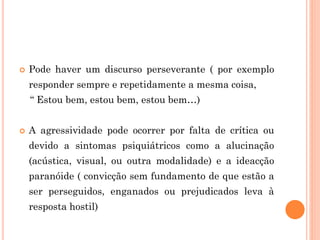  Pode haver um discurso perseverante ( por exemplo
responder sempre e repetidamente a mesma coisa,
“ Estou bem, estou bem, estou bem…)
 A agressividade pode ocorrer por falta de crítica ou
devido a sintomas psiquiátricos como a alucinação
(acústica, visual, ou outra modalidade) e a ideacção
paranóide ( convicção sem fundamento de que estão a
ser perseguidos, enganados ou prejudicados leva à
resposta hostil)
 