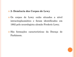  2- Demência dos Corpos de Lewy
 Os corpos de Lewy estão situados a nível
intracitoplasmático e foram identificados em
1902 pelo neurologista alemão Frederic Lewy.
 São formações características da Doença de
Parkinson.
 