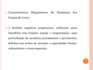  Características Diagnósticas da Demência dos
Corpos de Lewy:
 1 declínio cognitivo progressivo, suficiente para
interferir com funções sociais e ocupacionais; uma
perturbação da memória proeminente e persistente;
defeitos nos testes de atenção e capacidades fronto-
subcorticais e visuo-espaciais.
 