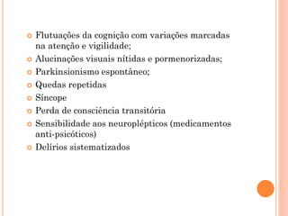  Flutuações da cognição com variações marcadas
na atenção e vigilidade;
 Alucinações visuais nítidas e pormenorizadas;
 Parkinsionismo espontâneo;
 Quedas repetidas
 Síncope
 Perda de consciência transitória
 Sensibilidade aos neuroplépticos (medicamentos
anti-psicóticos)
 Delírios sistematizados
 