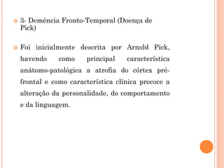  3- Demência Fronto-Temporal (Doença de
Pick)
 Foi inicialmente descrita por Arnold Pick,
havendo como principal característica
anátomo-patológica a atrofia do córtex pré-
frontal e como característica clínica precoce a
alteração da personalidade, do comportamento
e da linguagem.
 