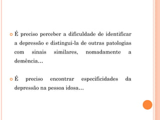  É preciso perceber a dificuldade de identificar
a depressão e distingui-la de outras patologias
com sinais similares, nomadamente a
demência…
 É preciso encontrar especificidades da
depressão na pessoa idosa…
 