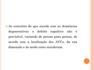  Ao contrário do que sucede com as demências
degenerativas o defeito cognitivo não é
previsível, variando de pessoa para pessoa, de
acordo com a localização dos AVCs, da sua
dimensão e do modo como sucederam.
 