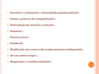  Incentivar a Autonomia e Autocuidado quando possível?...
 Gestos e palavras de tranquilização?...
 Estimulação da memória e atenção?...
 Empatia?...
 Escuta activa?...
 Feedback?...
 Ratificação sem censura dos comportamentos inadequados?..
 Ser um ombro amigo?...
 Resguardar a confidencialidade?...
 