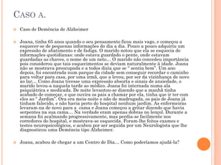 CASO A.
 Caso de Demência de Alzheimer
 Joana, tinha 65 anos quando o seu pensamento ficou mais vago, e começou a
esquecer-se de pequenas informações do dia a dia. Pouco a pouco adquiriu um
expressão de abatimento e de fadiga. O marido notou que ela se esquecia de
informações quotidianas: onde estava guardado o pente, onde estavam
guardadas as chaves, o nome de um neto… O marido não concedeu importância
pois considerou que tais esquecimentos se deviam naturalmente à idade. Joana
não se mostrava preocupada e a todos dizia que se “ sentia bem”. Um ano
depois, foi encontrada num parque da cidade sem conseguir recordar o caminho
para voltar para casa, por uma irmã, que a levou, por ser da vizinhança de novo
ao lar… Como Joana tivesse uma expressão absorta e sinais de ansiedade, o
marido levou-a naquela tarde ao médico. Joana foi internada numa ala
psiquiátrica e medicada. De noite levantou-se dizendo que a manhã tinha
acabado de começar, e que ouvira os pais a chamar por ela, tinha que ir ter com
eles ao “ Jardim”. Ora era meia-noite e não de madrugada, os pais de Joana já
tinham falecido, e não havia perto do hospital nenhum jardim. As enfermeiras
levaram-na de novo para a cama e Joana começou a gritar dizendo que havia
serpentes na sua cama… Na verdade eram apenas dobras no lençol. Durante a
semana foi acalmando progressivamente, mas perdia-se facilmente nos
corredores do hospital, e mostrava-se esquecida. Foram-lhe feitos exames e
testes neuropsicológicos, e acabou por ser seguida por um Neurologista que lhe
diagnosticou uma Demência tipo Alzheimer.
 Joana, acabou de chegar a um Centro de Dia… Como poderíamos ajudá-la?
 
