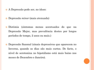  A Depressão pode ser, no idoso:
 Depressão minor (mais atenuada)
 Distimia (sintomas menos acentuados do que na
Depressão Major, mas prevalência destes por longos
períodos de tempo, 2 anos ou mais.)
 Depressão Sazonal (sinais depressivos que aparecem no
Inverno, quando os dias são mais curtos. De facto, o
nível de serotonina no hipotálamo está mais baixo nos
meses de Dezembro e Janeiro).
 