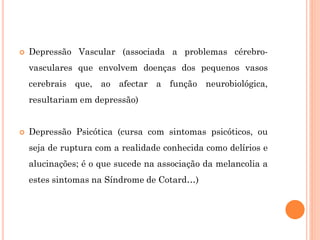  Depressão Vascular (associada a problemas cérebro-
vasculares que envolvem doenças dos pequenos vasos
cerebrais que, ao afectar a função neurobiológica,
resultariam em depressão)
 Depressão Psicótica (cursa com sintomas psicóticos, ou
seja de ruptura com a realidade conhecida como delírios e
alucinações; é o que sucede na associação da melancolia a
estes sintomas na Síndrome de Cotard…)
 