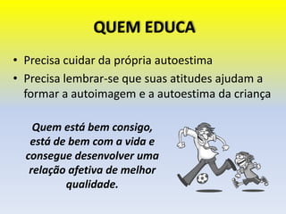 QUEM EDUCA
• Precisa cuidar da própria autoestima
• Precisa lembrar-se que suas atitudes ajudam a
formar a autoimagem e a autoestima da criança
Quem está bem consigo,
está de bem com a vida e
consegue desenvolver uma
relação afetiva de melhor
qualidade.
 