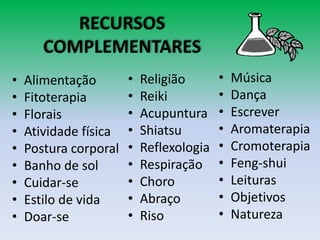 RECURSOS
COMPLEMENTARES
• Alimentação
• Fitoterapia
• Florais
• Atividade física
• Postura corporal
• Banho de sol
• Cuidar-se
• Estilo de vida
• Doar-se
• Religião
• Reiki
• Acupuntura
• Shiatsu
• Reflexologia
• Respiração
• Choro
• Abraço
• Riso
• Música
• Dança
• Escrever
• Aromaterapia
• Cromoterapia
• Feng-shui
• Leituras
• Objetivos
• Natureza
 