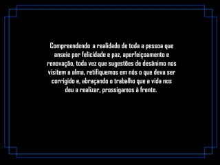 Compreendendo  a realidade de toda a pessoa que
anseie por felicidade e paz, aperfeiçoamento e
renovação, toda vez que sugestões de desânimo nos
visitem a alma, retifiquemos em nós o que deva ser
corrigido e, abraçando o trabalho que a vida nos
deu a realizar, prossigamos à frente.
 