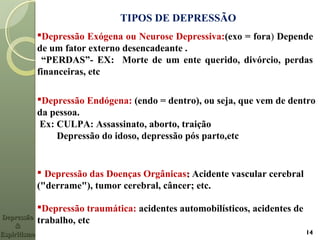 TIPOS DE DEPRESSÃO
Depressão Exógena ou Neurose Depressiva:(exo = fora) Depende
de um fator externo desencadeante .
“PERDAS”- EX: Morte de um ente querido, divórcio, perdas
financeiras, etc
 Depressão das Doenças Orgânicas:: Acidente vascular cerebral
("derrame"), tumor cerebral, câncer; etc.
Depressão traumática: acidentes automobilísticos, acidentes de
trabalho, etcDepressãoDepressão
&&
EspiritismoEspiritismo 14
Depressão Endógena: (endo = dentro), ou seja, que vem de dentro
da pessoa.
Ex: CULPA: Assassinato, aborto, traição
Depressão do idoso, depressão pós parto,etc
 