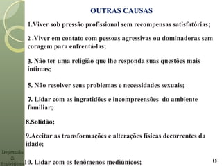 OUTRAS CAUSAS
1.Viver sob pressão profissional sem recompensas satisfatórias;
2 .Viver em contato com pessoas agressivas ou dominadoras sem
coragem para enfrentá-las;
33. Não ter uma religião que lhe responda suas questões mais
íntimas;
5. Não resolver seus problemas e necessidades sexuais;
77. Lidar com as ingratidões e incompreensões do ambiente
familiar;
8.Solidão;
9.Aceitar as transformações e alterações físicas decorrentes da
idade;
10. Lidar com os fenômenos mediúnicos;
DepressãoDepressão
&&
EspiritismoEspiritismo
15
 