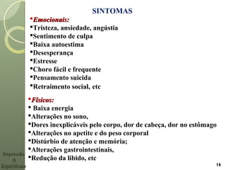 SINTOMAS
Emocionais:Emocionais:
Tristeza, ansiedade, angústia
Sentimento de culpa
Baixa autoestima
Desesperança
Estresse
Choro fácil e frequente
Pensamento suicida
Retraimento social, etc
Físicos:Físicos:
 Baixa energia
Alterações no sono,
Dores inexplicáveis pelo corpo, dor de cabeça, dor no estômago
Alterações no apetite e do peso corporal
Distúrbio de atenção e memória;
Alterações gastrointestinais,
Redução da libido, etc
DepressãoDepressão
&&
EspiritismoEspiritismo 16
 