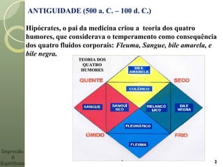 ANTIGUIDADE (500 a. C. – 100 d. C.)
Hipócrates, o pai da medicina criou a teoria dos quatro
humores, que considerava o temperamento como consequência
dos quatro fluidos corporais: Fleuma, Sangue, bile amarela, e
bile negra..
22
TEORIA DOSTEORIA DOS
QUATROQUATRO
HUMORESHUMORES
DepressãoDepressão
&&
EspiritismoEspiritismo
 