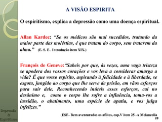 A VISÃO ESPIRITA
Allan Kardec: “Se os médicos são mal sucedidos, tratando da
maior parte das moléstias, é que tratam do corpo, sem tratarem da
alma.” (E. S. E– Introdução item XIX.)
François de Geneve:“Sabeis por que, às vezes, uma vaga tristeza
se apodera dos vossos corações e vos leva a considerar amarga a
vida? É que vosso espírito, aspirando à felicidade e à liberdade, se
esgota, jungido ao corpo que lhe serve de prisão, em vãos esforços
para sair dele. Reconhecendo inúteis esses esforços, cai no
desânimo e, como o corpo lhe sofre a influência, toma-vos a
lassidão, o abatimento, uma espécie de apatia, e vos julga
infelizes.”
(ESE- Bem aventurados os aflitos, cap.V item 25 -A Melancolia
20
O espiritismo, explica a depressão como uma doença espiritual.
DepressãoDepressão
&&
EspiritismoEspiritismo
 