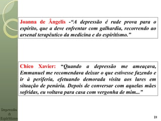 Joanna de Ângelis -“A depressão é rude prova para o
espírito, que a deve enfrentar com galhardia, recorrendo ao
arsenal terapêutico da medicina e do espiritismo.”
21
Chico Xavier: “Quando a depressão me ameaçava,
Emmanuel me recomendava deixar o que estivesse fazendo e
ir à periferia, efetuando demorada visita aos lares em
situação de penúria. Depois de conversar com aquelas mães
sofridas, eu voltava para casa com vergonha de mim...”
DepressãoDepressão
&&
EspiritismoEspiritismo
 