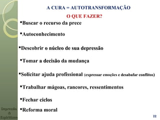 A CURA = AUTOTRANSFORMAÇÃO
Tomar a decisãoa decisão da mudança
Descobrir o núcleo de sua depressãoo núcleo de sua depressão
Solicitar ajuda profissional ((expressarexpressar emoções e desabafar conflitose desabafar conflitos))
Trabalhar mágoas, rancores, ressentimentos
22
Fechar ciclosciclos
Buscar o recurso da prece
O QUE FAZER?
Reforma moral
Autoconhecimento
DepressãoDepressão
&&
EspiritismoEspiritismo
 