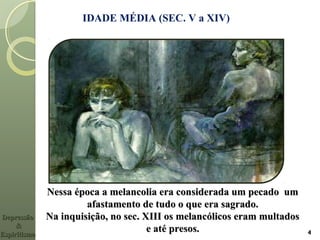 IDADE MÉDIA (SEC. V a XIV)
Nessa época a melancolia era considerada um pecado umNessa época a melancolia era considerada um pecado um
afastamento de tudo o que era sagrado.afastamento de tudo o que era sagrado.
Na inquisição, no sec. XIII os melancólicos eram multadosNa inquisição, no sec. XIII os melancólicos eram multados
e até presos.e até presos. 4
DepressãoDepressão
&&
EspiritismoEspiritismo
 
