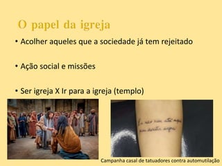 • Acolher aqueles que a sociedade já tem rejeitado
• Ação social e missões
• Ser igreja X Ir para a igreja (templo)
Campanha casal de tatuadores contra automutilação
 