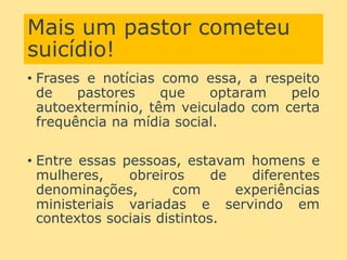Mais um pastor cometeu
suicídio!
• Frases e notícias como essa, a respeito
de pastores que optaram pelo
autoextermínio, têm veiculado com certa
frequência na mídia social.
• Entre essas pessoas, estavam homens e
mulheres, obreiros de diferentes
denominações, com experiências
ministeriais variadas e servindo em
contextos sociais distintos.
 