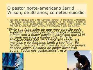 O pastor norte-americano Jarrid
Wilson, de 30 anos, cometeu suicídio
• Wilson pregava em uma famosa igreja, a Haverst Christian.
Ele deixa a mulher, Julianne Wilson, e os filhos, Finch e
Denham. Pelo Instagram, Julianne postou um vídeo do
marido brincando com o filho e externou a dor da perda.
“Sinto sua falta além do que meu coração pode
suportar. Obrigado por amar nossos meninos e
a mim com a maior paixão e altruísmo que já vi
ou senti em toda a minha vida. Eu faria
qualquer coisa por um abraço seu agora. Os
meninos e eu sentimos tanto a sua falta. Eu
também te amo. Muito mais do que você jamais
poderia saber. Gostaria de poder dizer isso
agora. Todos nós gostaríamos”, escreveu.
 