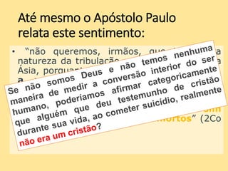 Até mesmo o Apóstolo Paulo
relata este sentimento:
• “não queremos, irmãos, que ignoreis a
natureza da tribulação que nos sobreveio na
Ásia, porquanto foi acima das nossas forças,
a ponto de desesperarmos até da
própria vida. Contudo, já em nós
mesmos, tivemos a sentença de morte,
para que não confiemos em nós, e sim
no Deus que ressuscita os mortos” (2Co
1.8-9).
 