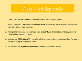 Dicas - Antidepressão
1. Tenha uma ROTINA CLARA – defina horários para fazer as tarefas
2. Inclua na rotina coisas que te deem PRAZER, até mesmo abraçar que você ama ou
sair para comer algo gostoso.
3. Cumpra tarefas para ter a sensação de MAESTRIA e de missão cumprida, dando o
SEU melhor e sabendo disso.
4. Cultive um CORPO FORTE – exercícios físicos, sono e alimentação saudável. Se ame e
cuide do templo do Espírito Santo.
5. Se envolva em ação social/missões – o REINO precisa de você !
 