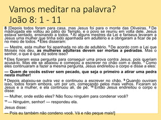 Vamos meditar na palavra?
João 8: 1 - 11
8 [Depois todos foram para casa, mas Jesus foi para o monte das Oliveiras. 2 De
madrugada ele voltou ao pátio do Templo, e o povo se reuniu em volta dele. Jesus
estava sentado, ensinando a todos. 3 Aí alguns mestres da Lei e fariseus levaram a
Jesus uma mulher que tinha sido apanhada em adultério e a obrigaram a ficar de pé
no meio de todos. 4 Eles disseram:
— Mestre, esta mulher foi apanhada no ato de adultério. 5 De acordo com a Lei que
Moisés nos deu, as mulheres adúlteras devem ser mortas a pedradas. Mas o
senhor, o que é que diz sobre isso?
6 Eles fizeram essa pergunta para conseguir uma prova contra Jesus, pois queriam
acusá-lo. Mas ele se abaixou e começou a escrever no chão com o dedo. 7 Como
eles continuaram a fazer a mesma pergunta, Jesus endireitou o corpo e disse a eles:
— Quem de vocês estiver sem pecado, que seja o primeiro a atirar uma pedra
nesta mulher!
8 Depois abaixou-se outra vez e continuou a escrever no chão. 9 Quando ouviram
isso, todos foram embora, um por um, começando pelos mais velhos. Ficaram só
Jesus e a mulher, e ela continuou ali, de pé. 10 Então Jesus endireitou o corpo e
disse:
— Mulher, onde estão eles? Não ficou ninguém para condenar você?
11 — Ninguém, senhor! — respondeu ela.
Jesus disse:
— Pois eu também não condeno você. Vá e não peque mais!]
 