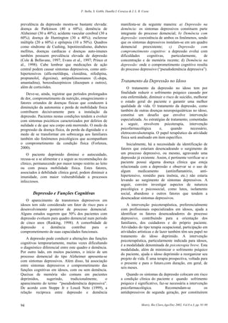 F. Stella, S. Gobbi, Danilla I. Corazza & J. L. R. Costa
Motriz, Rio Claro,Ago/Dez 2002, Vol.8 n.3, pp. 91-9894
prevalência da depressão mostra-se bastante elevada:
doença de Parkinson (40 a 60%); demência de
Alzheimer (30 a 40%); acidente vascular cerebral (30 a
60%); doença de Huntington (30 a 40%); esclerose
múltipla (20 a 60%) e epilepsia (10 a 50%). Quadros
como síndrome de Cushing, hipotireoidismo, diabetes
mellitus, doenças cardíacas e doenças auto-imunes
também possuem prevalência elevada de depressão
(Cole & Bellavane, 1997; Evans et al., 1997; Prince et
al., 1998). Cabe lembrar que medicações de ação
central podem causar sintomas depressivos, como anti-
hipertensivos (alfa-metildopa, clonidina, nifedipina,
propranolol, digoxina), antiparkinsonianos (L-dopa,
amantadina), benzodiazepínicos (diazepam e outros),
além de corticóides.
Deve-se, ainda, registrar que períodos prolongados
de dor, comprometimento da nutrição, emagrecimento e
fatores oriundos de doenças físicas que conduzem à
diminuição da autonomia e perda de mobilidade física
contribuem decisivamente para a instalação da
depressão. Pacientes nestas condições tendem a evoluir
com sintomas psicóticos caracterizados por delírios de
nulidade e de que seu corpo está morrendo. O medo da
progressão da doença física, da perda da dignidade e o
medo de se transformar em sobrecarga aos familiares
também são fenômenos psicológicos que acompanham
o comprometimento da condição física (Forlenza,
2000).
O paciente deprimido diminui o autocuidado,
recusa-se a se alimentar e a seguir as recomendações do
clínico, permanecendo por maior tempo restrito ao leito
ou com pouca mobilidade física. Estes fatores,
associados à debilidade clínica geral, podem diminuir a
imunidade, com maior vulnerabilidade a processos
infecciosos.
Depressão e Funções Cognitivas
O aparecimento de transtornos depressivos em
idosos tem sido considerado um fator de risco para o
desenvolvimento posterior de processo demencial.
Alguns estudos sugerem que 50% dos pacientes com
depressão evoluem para quadro demencial num período
de cinco anos (Rasking, 1998). A comorbidade de
depressão e demência contribui para o
comprometimento de suas capacidades funcionais.
A depressão pode conduzir a alterações das funções
cognitivas temporariamente, muitas vezes dificultando
o diagnóstico diferencial entre este quadro e demência.
Por outro lado, em muitos pacientes, o início de um
processo demencial do tipo Alzheimer apresenta-se
com sintomas depressivos. Além disso, há associação
entre sintomas depressivos e comprometimento das
funções cognitivas em idosos, com ou sem demência.
Queixas de memória são comuns em pacientes
deprimidos, sugerindo, tradicionalmente, o
aparecimento do termo “pseudodemência depressiva”.
De acordo com Stoppe Jr e Louzã Neto (1999), a
relação recíproca entre depressão e demência
manifesta-se da seguinte maneira: a) Depressão na
demência: os sintomas depressivos constituem parte
integrante do processo demencial; b) Demência com
depressão: coexistência de ambos os fenômenos, sendo
que os sintomas depressivos instalam-se em um quadro
demencial preexistente; c) Depressão com
comprometimento cognitivo: a depressão evolui com
dificuldades cognitivas, particularmente, de
concentração e de memória recente; d) Demência na
depressão: onde o comprometimento cognitivo resulta
do processo depressivo (“pseudodemência depressiva”).
Tratamento da Depressão no Idoso
O tratamento da depressão no idoso tem por
finalidade reduzir o sofrimento psíquico causado por
esta enfermidade, diminuir o risco de suicídio, melhorar
o estado geral do paciente e garantir uma melhor
qualidade de vida. O tratamento da depressão, como
também de outras doenças neuropsiquiátricas no idoso,
constitui um desafio que envolve intervenção
especializada. As estratégias de tratamento, comentadas
a seguir, envolvem psicoterapia, intervenção
psicofarmacológica e, quando necessário,
eletroconvulsoterapia. O papel terapêutico da atividade
física será analisado em item específico.
Inicialmente, há a necessidade da identificação de
fatores que estariam desencadeando o surgimento de
um processo depressivo, ou mesmo, agravando uma
depressão já existente. Assim, é pertinente verificar se o
paciente possui alguma doença clínica que esteja
relacionada com a depressão e observar se o uso de
algum medicamento (antiinflamatório, anti-
hipertensivo, remédio para insônia, etc.) não estaria
levando ao surgimento de sintomas depressivos. A
seguir, convém investigar aspectos de natureza
psicológica e psicossocial, como lutos, isolamento
social, abandono e outros fatores que tendem a
desencadear sintomas depressivos.
A intervenção psicoterapêutica, preferencialmente
com profissionais especializados em idosos, ajuda a
identificar os fatores desencadeadores do processo
depressivo, contribuindo para a orientação dos
familiares, dos cuidadores e do próprio paciente.
Atividades do tipo terapia ocupacional, participação em
atividades artísticas e de lazer também têm seu papel no
tratamento do idoso deprimido. A intervenção
psicoterapêutica, particularmente indicada para idosos,
é a modalidade denominada de psicoterapia breve. Esta
modalidade, além de minimizar o sofrimento psíquico
do paciente, ajuda o idoso deprimido a reorganizar seu
projeto de vida. É uma terapia prospectiva, voltada para
o presente e para o futuro,com duração, em geral, de
seis meses.
Quando os sintomas da depressão colocam em risco
a condição clínica do paciente e quando sofrimento
psíquico é significativo, faz-se necessária a intervenção
psicofarmacológica. Recomendam-se os
antidepressivos de segunda geração, por constituírem
 