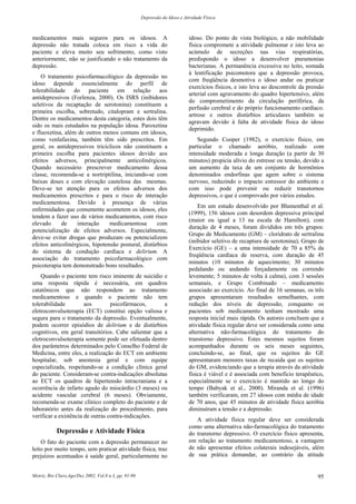 Depressão do Idoso e Atividade Física
Motriz, Rio Claro,Ago/Dez 2002, Vol.8 n.3, pp. 91-98 95
medicamentos mais seguros para os idosos. A
depressão não tratada coloca em risco a vida do
paciente e eleva muito seu sofrimento, como visto
anteriormente, não se justificando o não tratamento da
depressão.
O tratamento psicofarmacológico da depressão no
idoso depende essencialmente do perfil de
tolerabilidade do paciente em relação aos
antidepressivos (Forlenza, 2000). Os ISRS (inibidores
seletivos da recaptação de serotonina) constituem a
primeira escolha, sobretudo, citalopram e sertralina.
Dentre os medicamentos desta categoria, estes dois têm
sido os mais estudados na população idosa. Paroxetina
e fluoxetina, além de outros menos comuns em idosos,
como venlafaxina, também têm sido prescritos. Em
geral, os antidepressivos tricíclicos não constituem a
primeira escolha para pacientes idosos devido aos
efeitos adversos, principalmente anticolinérgicos.
Quando necessário prescrever medicamento dessa
classe, recomenda-se a nortriptilina, iniciando-se com
baixas doses e com elevação cautelosa das mesmas.
Deve-se ter atenção para os efeitos adversos dos
medicamentos prescritos e para o risco de interação
medicamentosa. Devido à presença de várias
enfermidades que comumente acometem os idosos, eles
tendem a fazer uso de vários medicamentos, com risco
elevado de interação medicamentosa com
potencialização de efeitos adversos. Especialmente,
deve-se evitar drogas que produzam ou potencializem
efeitos anticolinérgicos, hipotensão postural, distúrbios
do sistema de condução cardíaca e delirium. A
associação do tratamento psicofarmacológico com
psicoterapia tem demonstrado bons resultados.
Quando o paciente tem risco iminente de suicídio e
uma resposta rápida é necessária, em quadros
catatônicos que não respondem ao tratamento
medicamentoso e quando o paciente não tem
tolerabilidade aos psicofármacos, a
eletroconvulsoterapia (ECT) constitui opção valiosa e
segura para o tratamento da depressão. Eventualmente,
podem ocorrer episódios de delirium e de distúrbios
cognitivos, em geral transitórios. Cabe salientar que a
eletroconvulsoterapia somente pode ser efetuada dentro
dos parâmetros determinados pelo Conselho Federal de
Medicina, entre eles, a realização do ECT em ambiente
hospitalar, sob anestesia geral e com equipe
especializada, respeitando-se a condição clínica geral
do paciente. Consideram-se contra-indicações absolutas
ao ECT os quadros de hipertensão intracraniana e a
ocorrência de infarto agudo do miocárdio (3 meses) ou
acidente vascular cerebral (6 meses). Obviamente,
recomenda-se exame clínico completo do paciente e de
laboratório antes da realização do procedimento, para
verificar a existência de outras contra-indicações.
Depressão e Atividade Física
O fato do paciente com a depressão permanecer no
leito por muito tempo, sem praticar atividade física, traz
prejuízos acentuados à saúde geral, particularmente no
idoso. Do ponto de vista biológico, a não mobilidade
física compromete a atividade pulmonar e isto leva ao
acúmulo de secreções nas vias respiratórias,
predispondo o idoso a desenvolver pneumonias
bacterianas. A permanência excessiva no leito, somada
à lentificação psicomotora que a depressão provoca,
com freqüência desmotiva o idoso andar ou praticar
exercícios físicos, e isto leva ao descontrole da pressão
arterial com agravamento do quadro hipertensivo, além
do comprometimento da circulação periférica, da
perfusão cerebral e do próprio funcionamento cardíaco.
artrose e outros distúrbios articulares também se
agravam devido à falta de atividade física do idoso
deprimido.
Segundo Cooper (1982), o exercício físico, em
particular o chamado aeróbio, realizado com
intensidade moderada e longa duração (a partir de 30
minutos) propicia alívio do estresse ou tensão, devido a
um aumento da taxa de um conjunto de hormônios
denominados endorfinas que agem sobre o sistema
nervoso, reduzindo o impacto estressor do ambiente e
com isso pode prevenir ou reduzir transtornos
depressivos, o que é comprovado por vários estudos.
Em um estudo desenvolvido por Blumenthal et al.
(1999), 156 idosos com desordem depressiva principal
(maior ou igual a 13 na escala de Hamilton), com
duração de 4 meses, foram divididos em três grupos:
Grupo de Medicamento (GM) – cloridrato de sertralina
(inibidor seletivo de recaptura de serotonina); Grupo de
Exercício (GE) – a uma intensidade de 70 a 85% da
freqüência cardíaca de reserva, com duração de 45
minutos (10 minutos de aquecimento; 30 minutos
pedalando ou andando forçadamente ou correndo
levemente; 5 minutos de volta à calma), com 3 sessões
semanais, e Grupo Combinado – medicamento
associado ao exercício. Ao final de 16 semanas, os três
grupos apresentaram resultados semelhantes, com
redução dos níveis de depressão, conquanto os
pacientes sob medicamento tenham mostrado uma
resposta inicial mais rápida. Os autores concluem que a
atividade física regular deve ser considerada como uma
alternativa não-farmacológica do tratamento do
transtorno depressivo. Estes mesmos sujeitos foram
acompanhados durante os seis meses seguintes,
concluindo-se, ao final, que os sujeitos do GE
apresentaram menores taxas de recaída que os sujeitos
do GM, evidenciando que a terapia através da atividade
física é viável e é associada com benefício terapêutico,
especialmente se o exercício é mantido ao longo do
tempo (Babyak et al., 2000). Miranda et al. (1996)
também verificaram, em 27 idosos com média de idade
de 70 anos, que 45 minutos de atividade física aeróbia
diminuíram a tensão e a depressão.
A atividade física regular deve ser considerada
como uma alternativa não-farmacológica do tratamento
do transtorno depressivo. O exercício físico apresenta,
em relação ao tratamento medicamentoso, a vantagem
de não apresentar efeitos colaterais indesejáveis, além
de sua prática demandar, ao contrário da atitude
 